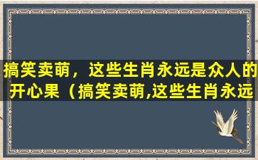 搞笑卖萌，这些生肖永远是众人的开心果（搞笑卖萌,这些生肖永远是众人的开心果）