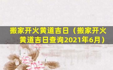 搬家开火黄道吉日（搬家开火黄道吉日查询2021年6月）