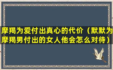 摩羯为爱付出真心的代价（默默为摩羯男付出的女人他会怎么对待）