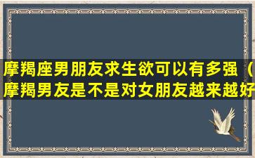 摩羯座男朋友求生欲可以有多强（摩羯男友是不是对女朋友越来越好）