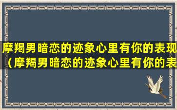 摩羯男暗恋的迹象心里有你的表现（摩羯男暗恋的迹象心里有你的表现是什么）