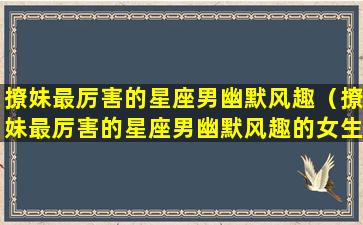 撩妹最厉害的星座男幽默风趣（撩妹最厉害的星座男幽默风趣的女生）