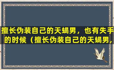 擅长伪装自己的天蝎男，也有失手的时候（擅长伪装自己的天蝎男,也有失手的时候）