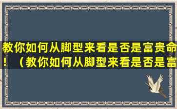 教你如何从脚型来看是否是富贵命！（教你如何从脚型来看是否是富贵命!）