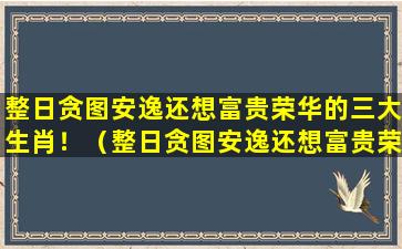 整日贪图安逸还想富贵荣华的三大生肖！（整日贪图安逸还想富贵荣华的三大生肖!）