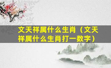 文天祥属什么生肖（文天祥属什么生肖打一数字）