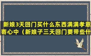 新娘3天回门买什么东西满满孝意寄心中（新娘子三天回门要带些什么东西回家）