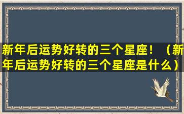 新年后运势好转的三个星座！（新年后运势好转的三个星座是什么）