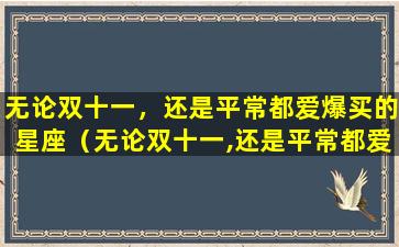 无论双十一，还是平常都爱爆买的星座（无论双十一,还是平常都爱爆买的星座）