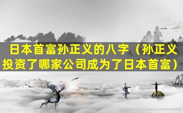 日本首富孙正义的八字（孙正义投资了哪家公司成为了日本首富）