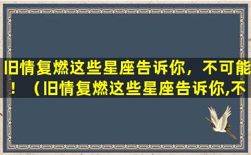 旧情复燃这些星座告诉你，不可能！（旧情复燃这些星座告诉你,不可能!）