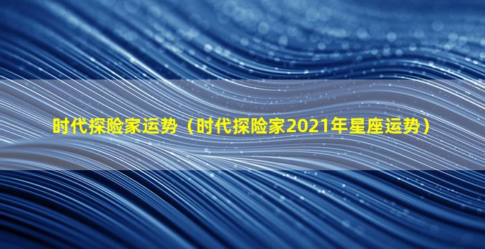 时代探险家运势（时代探险家2021年星座运势）