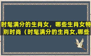 时髦满分的生肖女，哪些生肖女特别时尚（时髦满分的生肖女,哪些生肖女特别时尚）