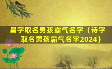 昌字取名男孩霸气名字（诗字取名男孩霸气名字2024）