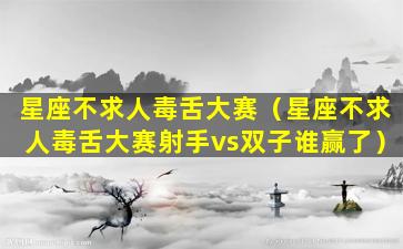 星座不求人毒舌大赛（星座不求人毒舌大赛射手vs双子谁赢了）