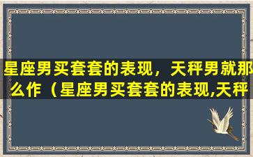 星座男买套套的表现，天秤男就那么作（星座男买套套的表现,天秤男就那么作）