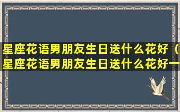 星座花语男朋友生日送什么花好（星座花语男朋友生日送什么花好一点）