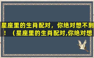 星座里的生肖配对，你绝对想不到！（星座里的生肖配对,你绝对想不到什么）