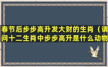 春节后步步高升发大财的生肖（请问十二生肖中步步高升是什么动物）