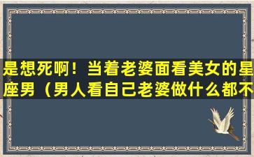 是想死啊！当着老婆面看美女的星座男（男人看自己老婆做什么都不顺眼怎么办）