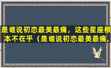 是谁说初恋最美最痛，这些星座根本不在乎（是谁说初恋最美最痛,这些星座根本不在乎）