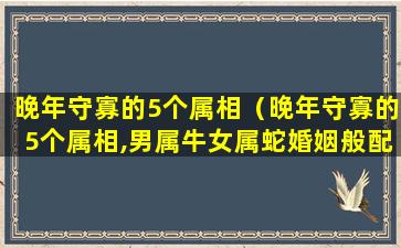 晚年守寡的5个属相（晚年守寡的5个属相,男属牛女属蛇婚姻般配吗）