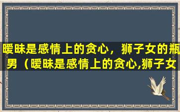 暧昧是感情上的贪心，狮子女的瓶男（暧昧是感情上的贪心,狮子女的瓶男）