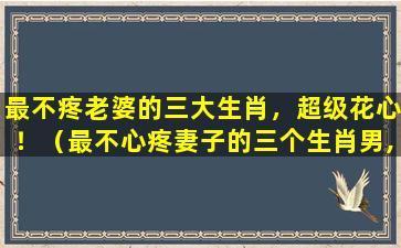 最不疼老婆的三大生肖，超级花心！（最不心疼妻子的三个生肖男,谁嫁谁辛苦,婚后成保姆）