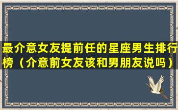 最介意女友提前任的星座男生排行榜（介意前女友该和男朋友说吗）