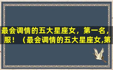 最会调情的五大星座女，第一名，服！（最会调情的五大星座女,第一名,服!）