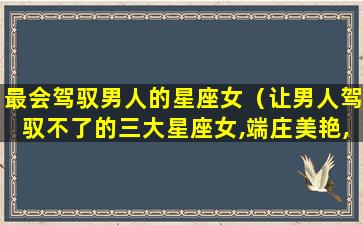 最会驾驭男人的星座女（让男人驾驭不了的三大星座女,端庄美艳,自带神秘气场）