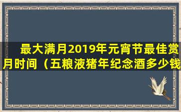 最大满月2019年元宵节最佳赏月时间（五粮液猪年纪念酒多少钱一瓶）