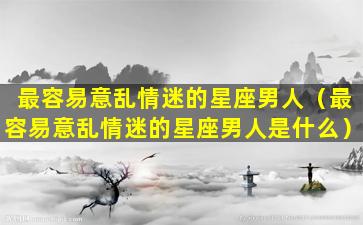 最容易意乱情迷的星座男人（最容易意乱情迷的星座男人是什么）