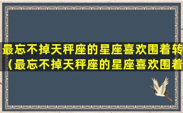 最忘不掉天秤座的星座喜欢围着转（最忘不掉天秤座的星座喜欢围着转的人吗）