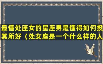 最懂处座女的星座男是懂得如何投其所好（处女座是一个什么样的人男人）