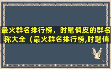 最火群名排行榜，时髦俏皮的群名称大全（最火群名排行榜,时髦俏皮的群名称大全）