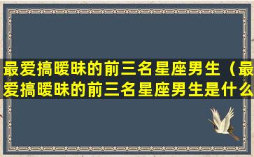 最爱搞暧昧的前三名星座男生（最爱搞暧昧的前三名星座男生是什么）