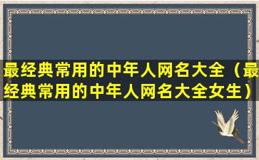 最经典常用的中年人网名大全（最经典常用的中年人网名大全女生）