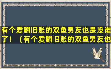 有个爱翻旧账的双鱼男友也是没谁了！（有个爱翻旧账的双鱼男友也是没谁了!）