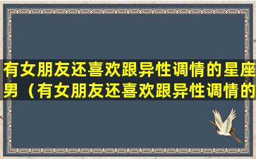 有女朋友还喜欢跟异性调情的星座男（有女朋友还喜欢跟异性调情的星座男生吗）