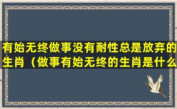 有始无终做事没有耐性总是放弃的生肖（做事有始无终的生肖是什么）