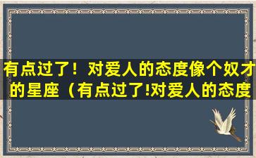 有点过了！对爱人的态度像个奴才的星座（有点过了!对爱人的态度像个奴才的星座）