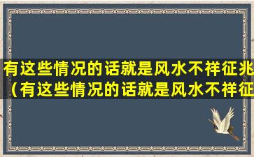 有这些情况的话就是风水不祥征兆（有这些情况的话就是风水不祥征兆什么意思）