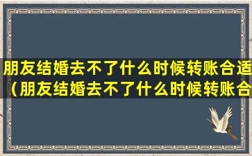 朋友结婚去不了什么时候转账合适（朋友结婚去不了什么时候转账合适一点）