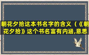 朝花夕拾这本书名字的含义（《朝花夕拾》这个书名富有内涵,意思是）