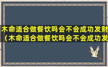 木命适合做餐饮吗会不会成功发财（木命适合做餐饮吗会不会成功发财运）