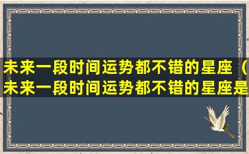 未来一段时间运势都不错的星座（未来一段时间运势都不错的星座是什么）