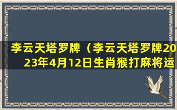 李云天塔罗牌（李云天塔罗牌2023年4月12日生肖猴打麻将运势播报）