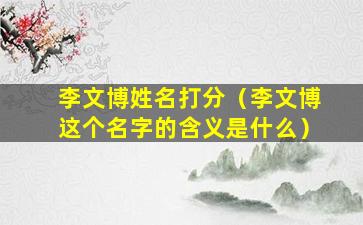 李文博姓名打分（李文博这个名字的含义是什么）