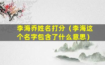 李海乔姓名打分（李海这个名字包含了什么意思）